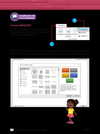 Global
130 Computación Global Segundo grado
Ampliando mis
conocimientos
1
2
Insertar SMARTART
En Word también se puede insertar
organigramas,diagramas,listasgráficas,
etc. De la siguiente forma:
Al hacer clic en SmartArt aparece el siguiente cuadro de diálogo, donde debes
seleccionar el tipo de diagrama que quieres insertar y haz clic en el botón Aceptar.
Elegir un gráfico SmartArt
Todos
Lista
Lista de bloques bácica
Aceptar Cancelar
Utilícelo para mostrar los bloques no
secuenciales o agrupados de
información. Maximiza el espacio de
visualización horizontal y vertical de
las formas.
Lista
Proceso
Ciclo
Jerarquía
Relación
Matriz
Pirámide
Imagen
Imágenes
INSERTAR
Imágenes
en línea
Formas
Captura
SmartArt
Gráfico
Ilustraciones
 