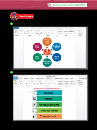 Ilustraciones con Microsoft Word
1 	Dibuja el siguiente SmartArt:
2 	Elabora el siguiente gráfico SmartArt:
Diverti Juegos
DE PÁGINA REFERENCIAS CORRESPONDENCIA REVISAR VISTA Iniciar sesión
Pegar
Portapa.. Fuente
Documento2 - Word
Párrafo Estilos Edición
Seleccionar
Reemplazar
Buscar
Calibri
abc x2
x2
11 A
Aa
A
A
A
N A
ab
1
2
3
1
a
i
K S
AaBbCcDd
¶ Normal
AaBbCcDd
¶ Sin espa...
AaBbCc
Título 1
A
Z
ab
ac
DE PÁGINA REFERENCIAS CORRESPONDENCIA REVISAR VISTA Iniciar sesión
Pegar
Portapa.. Fuente
Documento2 - Word
Párrafo Estilos Edición
Seleccionar
Reemplazar
Buscar
Calibri
abc x2
x2
11 A
Aa
A
A
A
N A
ab
1
2
3
1
a
i
K S
AaBbCcDd
¶ Normal
AaBbCcDd
¶ Sin espa...
AaBbCc
Título 1
A
Z
ab
ac
DISPOSITIVOS DE UNA COMPUTADORA
 