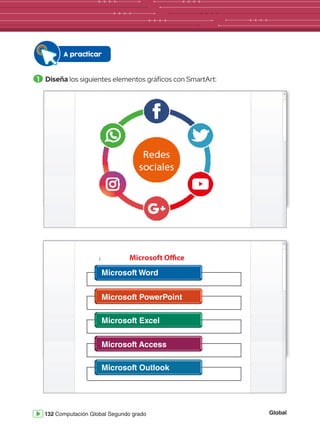 Global
132 Computación Global Segundo grado
A practicar
1 	Diseña los siguientes elementos gráficos con SmartArt:
DE PÁGINA REFERENCIAS CORRESPONDENCIA REVISAR VISTA Iniciar sesión
Pegar
Portapa.. Fuente
Documento2 - Word
Párrafo Estilos Edición
Seleccionar
Reemplazar
Buscar
Calibri
abc x2
x2
11 A
Aa
A
A
A
N A
ab
1
2
3
1
a
i
K S
AaBbCcDd
¶ Normal
AaBbCcDd
¶ Sin espa...
AaBbCc
Título 1
A
Z
ab
ac
DE PÁGINA REFERENCIAS CORRESPONDENCIA REVISAR VISTA Iniciar sesión
Pegar
Portapa.. Fuente
Documento2 - Word
Párrafo Estilos Edición
Seleccionar
Reemplazar
Buscar
Calibri
abc x2
x2
11 A
Aa
A
A
A
N A
ab
1
2
3
1
a
i
K S
AaBbCcDd
¶ Normal
AaBbCcDd
¶ Sin espa...
AaBbCc
Título 1
A
Z
ab
ac
DE PÁGINA REFERENCIAS CORRESPONDENCIA REVISAR VISTA Iniciar sesión
Pegar
Portapa.. Fuente
Documento2 - Word
Párrafo Estilos Edición
Seleccionar
Reemplazar
Buscar
Calibri
abc x2
x2
11 A
Aa
A
A
A
N A
ab
1
2
3
1
a
i
K S
AaBbCcDd
¶ Normal
AaBbCcDd
¶ Sin espa...
AaBbCc
Título 1
A
Z
ab
ac
DE PÁGINA REFERENCIAS CORRESPONDENCIA REVISAR VISTA Iniciar sesión
Pegar
Portapa.. Fuente
Documento2 - Word
Párrafo Estilos Edición
Seleccionar
Reemplazar
Buscar
Calibri
abc x2
x2
11 A
Aa
A
A
A
N A
ab
1
2
3
1
a
i
K S
AaBbCcDd
¶ Normal
AaBbCcDd
¶ Sin espa...
AaBbCc
Título 1
A
Z
ab
ac
Microsoft Office
Microsoft Word
Microsoft PowerPoint
Microsoft Excel
Microsoft Access
Microsoft Outlook
 