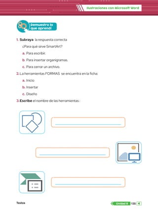 Textos 135
Unidad 8
Ilustraciones con Microsoft Word
1.	 Subraya la respuesta correcta
¿Para qué sirve SmartArt?
a.	Para escribir.
b.	Para insertar organigramas.
c.	Para cerrar un archivo.
2.	La herramientas FORMAS se encuentra en la ficha:
a.	Inicio
b.	Insertar
c.	Diseño
3.	Escribe el nombre de las herramientas :
Demuestro lo
que aprendí
enes
nea
Formas
Captura
SmartArt
Gráfico
Ilustraciones
Imágenes
INSERTAR
Im
e
SmartArt
 