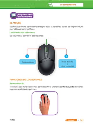 La computadora
Textos 17
Unidad 1
EL MOUSE
Este dispositivo te permite moverte por toda la pantalla a través de un puntero, es
muy útil para hacer gráficos.
Características del mouse
Se caracteriza por tener dos botones:
FUNCIONES DE LOS BOTONES
Botón derecho
Tiene una sola función que nos permite activar un menú contextual, este menú nos
muestra una lista de opciones.
Botón izquierdo Botón derecho
o
Menú contextual
Ampliando mis
conocimientos
1 2
 