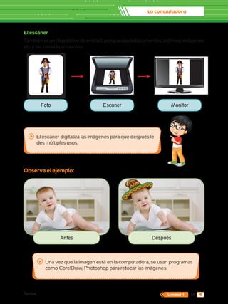 La computadora
Textos 19
Unidad 1
Una vez que la imagen está en la computadora, se usan programas
como CorelDraw, Photoshop para retocar las imágenes.
El escáner digitaliza las imágenes para que después le
des múltiples usos.
El escáner
Tambiénesundispositivodeentradaporquecopiadocumentos,archivos,imágenes
etc y las traslada al monitor.
Observa el ejemplo:
Antes Después
Foto Escáner Monitor
 