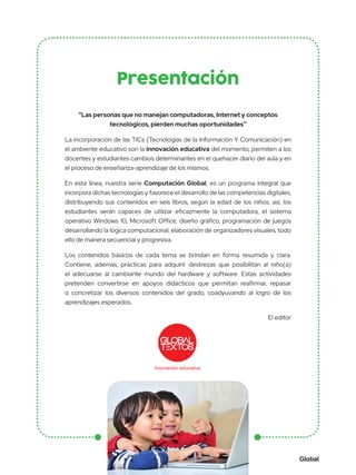 Global
Presentación
“Las personas que no manejan computadoras, Internet y conceptos
tecnológicos, pierden muchas oportunidades”
La incorporación de las TICs (Tecnologías de la Información Y Comunicación) en
el ambiente educativo son la innovación educativa del momento, permiten a los
docentes y estudiantes cambios determinantes en el quehacer diario del aula y en
el proceso de enseñanza-aprendizaje de los mismos.
En esta línea, nuestra serie Computación Global, es un programa integral que
incorpora dichas tecnologías y favorece el desarrollo de las competencias digitales,
distribuyendo sus contenidos en seis libros, según la edad de los niños; así, los
estudiantes serán capaces de utilizar eficazmente la computadora, el sistema
operativo Windows 10, Microsoft Office, diseño gráfico, programación de juegos
desarrollando la lógica computacional, elaboración de organizadores visuales, todo
ello de manera secuencial y progresiva.
Los contenidos básicos de cada tema se brindan en forma resumida y clara.
Contiene, además, prácticas para adquirir destrezas que posibilitan al niño(a)
el adecuarse al cambiante mundo del hardware y software. Estas actividades
pretenden convertirse en apoyos didácticos que permitan reafirmar, repasar
o concretizar los diversos contenidos del grado, coadyuvando al logro de los
aprendizajes esperados.
El editor
Innovación educativa
 