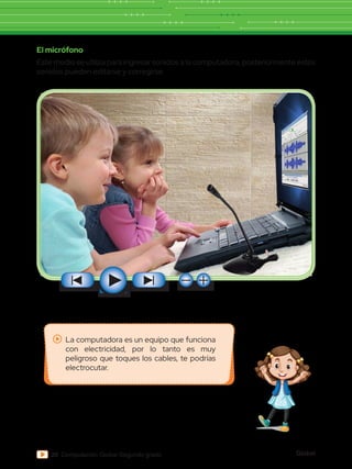 Global
20 Computación Global Segundo grado
El micrófono
Este medio se utiliza para ingresar sonidos a la computadora, posteriormente estos
sonidos pueden editarse y corregirse.
La computadora es un equipo que funciona
con electricidad, por lo tanto es muy
peligroso que toques los cables, te podrías
electrocutar.
 