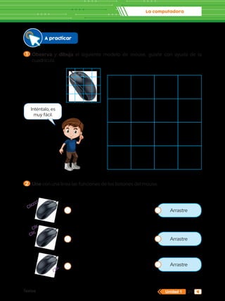 La computadora
Textos 21
Unidad 1
Clicccc
Clic
Clic
Clic
A practicar
1 	Observa y dibuja el siguiente modelo de mouse, guíate con ayuda de la
cuadrícula.
2 	Une con una línea las funciones de los botones del mouse.
Inténtalo, es
muy fácil.
Arrastre
Arrastre
Arrastre
 