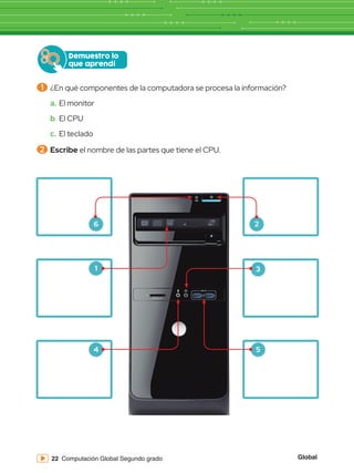 Global
22 Computación Global Segundo grado
Demuestro lo
que aprendí
1 	¿En qué componentes de la computadora se procesa la información?
a.	El monitor
b.	El CPU
c.	El teclado
2 	Escribe el nombre de las partes que tiene el CPU.
6 2
3
1
4 5
 