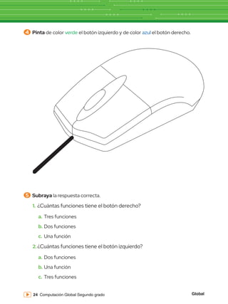 Global
24 Computación Global Segundo grado
5 	Subraya la respuesta correcta.
4 	Pinta de color verde el botón izquierdo y de color azul el botón derecho.
1.	¿Cuántas funciones tiene el botón derecho?
a.	Tres funciones
b.	Dos funciones
c.	Una función
2.	¿Cuántas funciones tiene el botón izquierdo?
a.	Dos funciones
b.	Una función
c.	 Tres funciones
 