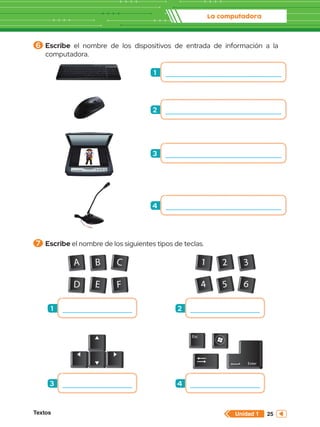 La computadora
Textos 25
Unidad 1
A B C
D E F
1 2 3
4 5 6
Esc
Enter
6 	Escribe el nombre de los dispositivos de entrada de información a la
computadora.
7 	Escribe el nombre de los siguientes tipos de teclas.
1
2
3
4
1
3
2
4
 