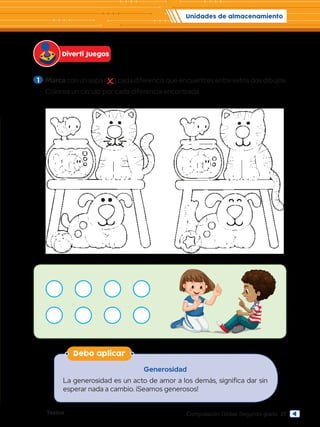 Textos 27
Computación Global Segundo grado
1 	Marca con un aspa ( ) cada diferencia que encuentres entre estos dos dibujos.
	 Colorea un círculo por cada diferencia encontrada.
Unidades de almacenamiento
Diverti Juegos
Debo aplicar
Generosidad
La generosidad es un acto de amor a los demás, significa dar sin
esperar nada a cambio. ¡Seamos generosos!
 