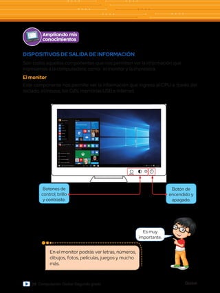Global
28 Computación Global Segundo grado
Ampliando mis
conocimientos
Es muy
importante.
En el monitor podrás ver letras, números,
dibujos, fotos, películas, juegos y mucho
más.
DISPOSITIVOS DE SALIDA DE INFORMACIÓN
Son todos aquellos componentes que nos permiten ver la información que
ingresamos a la computadora; como: el monitor y la impresora.
El monitor
Este componente nos permite ver la información que ingresa al CPU a través del
teclado, el mouse, los Cd’s, memorias USB e Internet.
Más vistos
¡Bienvenida Miranda!
¿Cómo puedo ayudarte hoy?
Almuerzo con
Barbra
Jueves 30
Café
11:00 AM
Cortana
Microsoft Edge
Xbox
Correo 10
Trabajos
Entretenimiento
Más usados
Sugerencias
Cars: Fast as Lightning
Explorador de archivos
Configuración
Encendido/apagado
Todas las aplicaciones
Buscar en Windows
Free
Word
Miranda Vance
Correo
Contactos
Noticias
Cámara
Calculadora
MENÚ
Botón de
encendido y
apagado.
Botones de
control, brillo
y contraste.
 