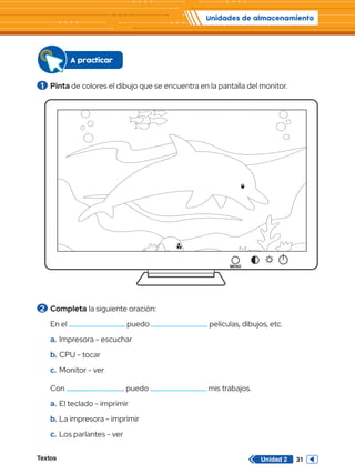 Unidades de almacenamiento
Textos 31
Unidad 2
2 	Completa la siguiente oración:
En el puedo películas, dibujos, etc.
a.	Impresora - escuchar
b.	CPU - tocar
c.	 Monitor - ver
Con . puedo mis trabajos.
a.	El teclado - imprimir
b.	La impresora - imprimir
c.	 Los parlantes - ver
A practicar
1 	Pinta de colores el dibujo que se encuentra en la pantalla del monitor.
 