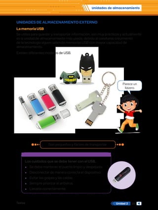 Unidades de almacenamiento
Textos 33
Unidad 2
UNIDADES DE ALMACENAMIENTO EXTERNO
La memoria USB
Se utiliza para guardar y transportar información, son muy prácticos y actualmente
es la unidad de almacenamiento más usada, debido al constante crecimiento
de la tecnología siguen saliendo memorias USB con mayor capacidad de
almacenamiento.
Existen diferentes modelos de USB.
Los cuidados que se debe tener con el USB.
f
f Se debe mantener el puerto limpio y despejado.
f
f Desconectar de manera correcta el dispositivo.
f
f Evitar los golpes y las caídas.
f
f Siempre priorizar el antivirus.
f
f Llevarlo correctamente.
Son pequeños y fáciles de transportar.
Parece un
llavero.
 