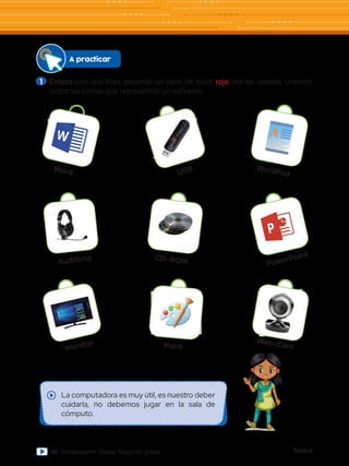 Global
42 Computación Global Segundo grado
1 	Enlaza con una línea pasando un lápiz de color rojo por las orejitas uniendo
todos los íconos que representan un software.
WordPad
USB
Word
A
PowerPoint
CD-ROM
Audífono
Web-Cam
Paint
Monitor
A practicar
La computadora es muy útil, es nuestro deber
cuidarla, no debemos jugar en la sala de
cómputo.
 