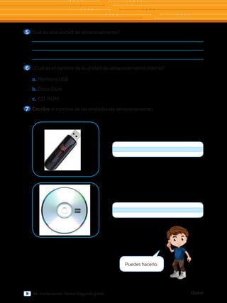 Global
44 Computación Global Segundo grado
5 	Qué es una unidad de almacenamiento?
6 	¿Cuál es el nombre de la unidad de almacenamiento interno?
a.	Memoria USB
b.	Disco Duro
c.	CD-ROM
7 	Escribe el nombre de las unidades de almacenamiento.
Puedes hacerlo.
 