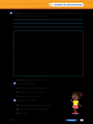Unidades de almacenamiento
Textos 45
Unidad 2
8 	Escribe el nombre de tres dispositivos que van conectados al CPU y al mismo
tiempo a la corriente. Luego dibújalos.
Subraya la respuesta correcta.
9 	¿Qué es el Hardware?
a.	Aquello que se puede escuchar.
b.	Todo lo que se puede tocar.
c.	Lo que no se puede tocar.
10	¿Qué es el Software?
a.	Lo que no se puede tocar, pero si ver.
b.	Una unidad de almacenamiento.
c.	 Son íconos.
 