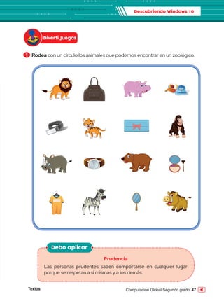 Textos 47
Computación Global Segundo grado
1 	Rodea con un círculo los animales que podemos encontrar en un zoológico.
Descubriendo Windows 10
Diverti Juegos
Debo aplicar
Prudencia
Las personas prudentes saben comportarse en cualquier lugar
porque se respetan a sí mismas y a los demás.
 