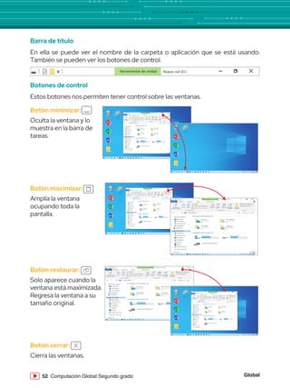 Global
52 Computación Global Segundo grado
Barra de título
En ella se puede ver el nombre de la carpeta o aplicación que se está usando.
También se pueden ver los botones de control.
Botones de control
Estos botones nos permiten tener control sobre las ventanas.
Herramientas de unidad Nuevo vol (D:)
Botón cerrar:
Cierra las ventanas.
Botón minimizar:
Oculta la ventana y lo
muestra en la barra de
tareas.
Papelera de
reciclaje
Word 2013
PowerPoint 2013
Excel 2013
Archivos
Paint
Herramientas de unidad
Archivo Inicio
Copiar Pegar
Cortar
Este equipo Buscar en ...
Copiar ruta de acceso
Anclar al
acceso rápido
Mover
a
Copiar
a
Eliminar
Nuevo elemento
Fácil acceso
Cambiar
nombre
Nueva
carpeta
Pegar acceso directo
Portapapeles Organizar Nuevo
Compartir Vista Administrar
Nuevo vol (D:)
Acceso rápido
Escritorio
Descargas
Documentos
Imágenes
OneDrive
Este equipo
Descargas
Documentos
Escritorio
Imágenes
Música
Vídeos
Disco local (C:)
1 elemento
Disco local (D:)
Encendido y
apagado de la
computadora - 1 c
Carpetas frecuentes (4)
Escritorio
Este equipo
Descargas
Este equipo
Documentos
Este equipo
Imágenes
Este equipo
computadora - 1 c
Documentos
Este equipo
Imágenes
Este equipo
Carpetas frecuentes (3)
Principal (C:)
88.0 GB disponibles de 193 GB
Unidad de DVD RW (E:)
Archivos (D:)
400 GB disponibles de 736 GB
Papelera de
reciclaje
Word 2013
PowerPoint 2013
Excel 2013
Archivos
Paint
Botón maximizar:
Amplía la ventana
ocupando toda la
pantalla.
Papelera de
reciclaje
Word 2013
PowerPoint 2013
Excel 2013
Archivos
Paint
Herramientas de unidad
Archivo Inicio
Copiar Pegar
Cortar
Este equipo Buscar en ...
Copiar ruta de acceso
Anclar al
acceso rápido
Mover
a
Copiar
a
Eliminar
Nuevo elemento
Fácil acceso
Cambiar
nombre
Nueva
carpeta
Pegar acceso directo
Portapapeles Organizar Nuevo
Compartir Vista Administrar
Nuevo vol (D:)
Acceso rápido
Escritorio
Descargas
Documentos
Imágenes
OneDrive
Este equipo
Descargas
Documentos
Escritorio
Imágenes
Música
Vídeos
Disco local (C:)
1 elemento
Disco local (D:)
Encendido y
apagado de la
computadora - 1 c
Carpetas frecuentes (4)
Escritorio
Este equipo
Descargas
Este equipo
Documentos
Este equipo
Imágenes
Este equipo
computadora - 1 c
Documentos
Este equipo
Imágenes
Este equipo
Carpetas frecuentes (3)
Principal (C:)
88.0 GB disponibles de 193 GB
Unidad de DVD RW (E:)
Archivos (D:)
400 GB disponibles de 736 GB
Herramientas de unidad
Archivo Inicio
Copiar Pegar
Cortar
Este equipo Buscar en ...
Copiar ruta de acceso
Anclar al
acceso rápido
Mover
a
Copiar
a
Eliminar
Nuevo elemento
Fácil acceso
Cambiar
nombre
Nueva
carpeta
Pegar acceso directo
Portapapeles Organizar Nuevo
Compartir Vista Administrar
Nuevo vol (D:)
Acceso rápido
Escritorio
Descargas
Documentos
Imágenes
OneDrive
Este equipo
Descargas
Documentos
Escritorio
Imágenes
Música
Vídeos
Disco local (C:)
1 elemento
Disco local (D:)
Encendido y
apagado de la
computadora - 1 c
Carpetas frecuentes (4)
Escritorio
Este equipo
Descargas
Este equipo
Documentos
Este equipo
Imágenes
Este equipo
computadora - 1 c
Documentos
Este equipo
Imágenes
Este equipo
Carpetas frecuentes (3)
Principal (C:)
88.0 GB disponibles de 193 GB
Unidad de DVD RW (E:)
Archivos (D:)
400 GB disponibles de 736 GB
Botón restaurar:
Solo aparece cuando la
ventana está maximizada.
Regresa la ventana a su
tamaño original.
Herramientas de unidad
Archivo Inicio
Copiar Pegar
Cortar
Este equipo Buscar en ...
Copiar ruta de acceso
Anclar al
acceso rápido
Mover
a
Copiar
a
Eliminar
Nuevo elemento
Fácil acceso
Cambiar
nombre
Nueva
carpeta
Pegar acceso directo
Portapapeles Organizar Nuevo
Compartir Vista Administrar
Nuevo vol (D:)
Acceso rápido
Escritorio
Descargas
Documentos
Imágenes
OneDrive
Este equipo
Descargas
Documentos
Escritorio
Imágenes
Música
Vídeos
Disco local (C:)
1 elemento
Disco local (D:)
Encendido y
apagado de la
computadora - 1 c
Carpetas frecuentes (4)
Escritorio
Este equipo
Descargas
Este equipo
Documentos
Este equipo
Imágenes
Este equipo
computadora - 1 c
Documentos
Este equipo
Imágenes
Este equipo
Carpetas frecuentes (3)
Principal (C:)
88.0 GB disponibles de 193 GB
Unidad de DVD RW (E:)
Archivos (D:)
400 GB disponibles de 736 GB
Papelera de
reciclaje
Word 2013
PowerPoint 2013
Excel 2013
Archivos
Paint
Herramientas de unidad
Archivo Inicio
Copiar Pegar
Cortar
Este equipo Buscar en ...
Copiar ruta de acceso
Anclar al
acceso rápido
Mover
a
Copiar
a
Eliminar
Nuevo elemento
Fácil acceso
Cambiar
nombre
Nueva
carpeta
Pegar acceso directo
Portapapeles Organizar Nuevo
Compartir Vista Administrar
Nuevo vol (D:)
Acceso rápido
Escritorio
Descargas
Documentos
Imágenes
OneDrive
Este equipo
Descargas
Documentos
Escritorio
Imágenes
Música
Vídeos
Disco local (C:)
1 elemento
Disco local (D:)
Encendido y
apagado de la
computadora - 1 c
Carpetas frecuentes (4)
Escritorio
Este equipo
Descargas
Este equipo
Documentos
Este equipo
Imágenes
Este equipo
computadora - 1 c
Documentos
Este equipo
Imágenes
Este equipo
Carpetas frecuentes (3)
Principal (C:)
88.0 GB disponibles de 193 GB
Unidad de DVD RW (E:)
Archivos (D:)
400 GB disponibles de 736 GB
 