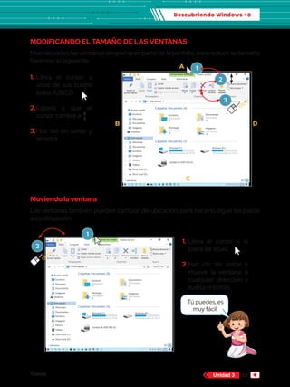 Descubriendo Windows 10
Textos 53
Unidad 3
Tú puedes, es
muy fácil.
MODIFICANDO EL TAMAÑO DE LAS VENTANAS
Muchas veces las ventanas ocupan gran parte de la pantalla, para reducir su tamaño
haremos lo siguiente:
Moviendo la ventana
Las ventanas también pueden cambiar de ubicación, para hacerlo sigue los pasos
a continuación:
1.	
Lleva el cursor a
unos de sus cuatro
lados A,B,C,D.
2.	
Espera a que el
cursor cambie a
3.	
Haz clic sin soltar y
arrastra.
1.	Lleva el cursor a la
barra de título.
2.	
Haz clic sin soltar y
mueve la ventana a
cualquier dirección y
suelta el botón.
Herramientas de unidad
Archivo Inicio
Copiar Pegar
Cortar
Este equipo Buscar en ...
Copiar ruta de acceso
Anclar al
acceso rápido
Mover
a
Copiar
a
Eliminar
Nuevo elemento
Fácil acceso
Cambiar
nombre
Nueva
carpeta
Pegar acceso directo
Portapapeles Organizar Nuevo
Compartir Vista Administrar
Nuevo vol (D:)
Acceso rápido
Escritorio
Descargas
Documentos
Imágenes
OneDrive
Este equipo
Descargas
Documentos
Escritorio
Imágenes
Música
Vídeos
Disco local (C:)
1 elemento
Disco local (D:)
Encendido y
apagado de la
computadora - 1 c
Carpetas frecuentes (4)
Escritorio
Este equipo
Descargas
Este equipo
Documentos
Este equipo
Imágenes
Este equipo
computadora - 1 c
Documentos
Este equipo
Imágenes
Este equipo
Carpetas frecuentes (3)
Principal (C:)
88.0 GB disponibles de 193 GB
Unidad de DVD RW (E:)
Archivos (D:)
400 GB disponibles de 736 GB
cliccc
A
B
C
D
Herramientas de unidad
Archivo Inicio
Copiar Pegar
Cortar
Este equipo Buscar en ...
Copiar ruta de acceso
Anclar al
acceso rápido
Mover
a
Copiar
a
Eliminar
Nuevo elemento
Fácil acceso
Cambiar
nombre
Nueva
carpeta
Pegar acceso directo
Portapapeles Organizar Nuevo
Compartir Vista Administrar
Nuevo vol (D:)
Acceso rápido
Escritorio
Descargas
Documentos
Imágenes
OneDrive
Este equipo
Descargas
Documentos
Escritorio
Imágenes
Música
Vídeos
Disco local (C:)
1 elemento
Disco local (D:)
Encendido y
apagado de la
computadora - 1 c
Carpetas frecuentes (4)
Escritorio
Este equipo
Descargas
Este equipo
Documentos
Este equipo
Imágenes
Este equipo
computadora - 1 c
Documentos
Este equipo
Imágenes
Este equipo
Carpetas frecuentes (3)
Principal (C:)
88.0 GB disponibles de 193 GB
Unidad de DVD RW (E:)
Archivos (D:)
400 GB disponibles de 736 GB
2
3
1
2
cliccc
1
 
