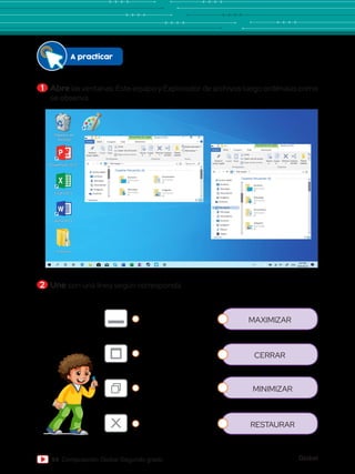 Global
54 Computación Global Segundo grado
1 	Abre las ventanas: Este equipo y Explorador de archivos luego ordénalas como
se observa.
2 	Une con una línea según corresponda.
A practicar
Papelera de
reciclaje
Word 2013
PowerPoint 2013
Excel 2013
Archivos
Paint Herramientas de unidad
Archivo Inicio
Copiar Pegar
Cortar
Este equipo Buscar en ...
Copiar ruta de acceso
Anclar al
acceso rápido
Mover
a
Copiar
a
Eliminar
Nuevo elemento
Fácil acceso
Cambiar
nombre
Nueva
carpeta
Pegar acceso directo
Portapapeles Organizar Nuevo
Compartir Vista Administrar
Nuevo vol (D:)
Acceso rápido
Escritorio
Descargas
Documentos
Imágenes
OneDrive
Este equipo
Descargas
Documentos
Escritorio
Imágenes
Música
Vídeos
Disco local (C:)
1 elemento
Disco local (D:)
Encendido y
apagado de la
computadora - 1 c
Carpetas frecuentes (4)
Escritorio
Este equipo
Descargas
Este equipo
Documentos
Este equipo
Imágenes
Este equipo
computadora - 1 c
Documentos
Este equipo
Imágenes
Este equipo
Carpetas frecuentes (3)
Principal (C:)
88.0 GB disponibles de 193 GB
Unidad de DVD RW (E:)
Archivos (D:)
400 GB disponibles de 736 GB
Herramientas de unidad
Archivo Inicio
Copiar Pegar
Cortar
Este equipo Buscar en ...
Copiar ruta de acceso
Anclar al
acceso rápido
Mover
a
Copiar
a
Eliminar
Nuevo elemento
Fácil acceso
Cambiar
nombre
Nueva
carpeta
Pegar acceso directo
Portapapeles Organizar Nuevo
Compartir Vista Administrar
Nuevo vol (D:)
Acceso rápido
Escritorio
Descargas
Documentos
Imágenes
OneDrive
Este equipo
Descargas
Documentos
Escritorio
Imágenes
Música
Vídeos
Disco local (C:)
1 elemento
Disco local (D:)
Encendido y
apagado de la
computadora - 1 c
Carpetas frecuentes (4)
Escritorio
Este equipo
Descargas
Este equipo
Documentos
Este equipo
Imágenes
Este equipo
computadora - 1 c
Documentos
Este equipo
Imágenes
Este equipo
Carpetas frecuentes (3)
Principal (C:)
88.0 GB disponibles de 193 GB
Unidad de DVD RW (E:)
Archivos (D:)
400 GB disponibles de 736 GB
Herramientas de unidad
Archivo Inicio
Copiar Pegar
Cortar
Este equipo Buscar en ...
Copiar ruta de acceso
Anclar al
acceso rápido
Mover
a
Copiar
a
Eliminar
Nuevo elemento
Fácil acceso
Cambiar
nombre
Nueva
carpeta
Pegar acceso directo
Portapapeles Organizar Nuevo
Compartir Vista Administrar
Nuevo vol (D:)
Acceso rápido
Escritorio
Descargas
Documentos
Imágenes
OneDrive
Este equipo
Descargas
Documentos
Escritorio
Imágenes
Música
Vídeos
Disco local (C:)
1 elemento
Disco local (D:)
Encendido y
apagado de la
computadora - 1 c
Carpetas frecuentes (4)
Escritorio
Este equipo
Descargas
Este equipo
Documentos
Este equipo
Imágenes
Este equipo
computadora - 1 c
Documentos
Este equipo
Imágenes
Este equipo
Carpetas frecuentes (3)
Principal (C:)
88.0 GB disponibles de 193 GB
Unidad de DVD RW (E:)
Archivos (D:)
400 GB disponibles de 736 GB
Herramientas de unidad
Archivo Inicio
Copiar Pegar
Cortar
Este equipo Buscar en ...
Copiar ruta de acceso
Anclar al
acceso rápido
Mover
a
Copiar
a
Eliminar
Nuevo elemento
Fácil acceso
Cambiar
nombre
Nueva
carpeta
Pegar acceso directo
Portapapeles Organizar Nuevo
Compartir Vista Administrar
Nuevo vol (D:)
Acceso rápido
Escritorio
Descargas
Documentos
Imágenes
OneDrive
Este equipo
Descargas
Documentos
Escritorio
Imágenes
Música
Vídeos
Disco local (C:)
1 elemento
Disco local (D:)
Encendido y
apagado de la
computadora - 1 c
Carpetas frecuentes (4)
Escritorio
Este equipo
Descargas
Este equipo
Documentos
Este equipo
Imágenes
Este equipo
computadora - 1 c
Documentos
Este equipo
Imágenes
Este equipo
Carpetas frecuentes (3)
Principal (C:)
88.0 GB disponibles de 193 GB
Unidad de DVD RW (E:)
Archivos (D:)
400 GB disponibles de 736 GB
Herramientas de unidad
Archivo Inicio
Copiar Pegar
Cortar
Este equipo Buscar en ...
Copiar ruta de acceso
Anclar al
acceso rápido
Mover
a
Copiar
a
Eliminar
Nuevo elemento
Fácil acceso
Cambiar
nombre
Nueva
carpeta
Pegar acceso directo
Portapapeles Organizar Nuevo
Compartir Vista Administrar
Nuevo vol (D:)
Acceso rápido
Escritorio
Descargas
Documentos
Imágenes
OneDrive
Este equipo
Descargas
Documentos
Escritorio
Imágenes
Música
Vídeos
Disco local (C:)
1 elemento
Disco local (D:)
Encendido y
apagado de la
computadora - 1 c
Carpetas frecuentes (4)
Escritorio
Este equipo
Descargas
Este equipo
Documentos
Este equipo
Imágenes
Este equipo
computadora - 1 c
Documentos
Este equipo
Imágenes
Este equipo
Carpetas frecuentes (3)
Principal (C:)
88.0 GB disponibles de 193 GB
Unidad de DVD RW (E:)
Archivos (D:)
400 GB disponibles de 736 GB
MAXIMIZAR
CERRAR
MINIMIZAR
RESTAURAR
 