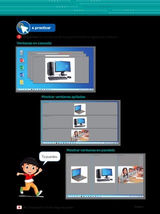 Global
56 Computación Global Segundo grado
1 	Organiza las ventanas de tu escritorio de la siguiente manera:
Ventanas en cascada
Mostrar ventanas en paralelo
Mostrar ventanas apiladas
niños.jpg - Fotos – X
computadora.jpg - Fotos
laptop.jpg - Fotos
– X
– X
Papelera de
reciclaje
Word 2013
PowerPoint 2013
Excel 2013
Archivos
niños.jpg - Fotos
computadora.jpg - Fotos
laptop.jpg - Fotos – X
– X
– X
niños.jpg - Fotos
computadora.jpg - Fotos
laptop.jpg - Fotos – X – X – X
A practicar
Tú puedes.
 