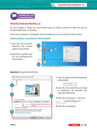 Descubriendo Windows 10
Textos 57
Unidad 3
1.	Haz clic sobre la ficha Protector
de pantalla.
2.	Haz clic en la pestaña y escoge
el protector de pantalla por
ejemplo: Burbujas.
3.	Haz clic en Esperar - minutos.		
		 Hasta llegar a 2
4.	Haz clic en aceptar.
PROTECTOR DE PANTALLA
Es una imagen o texto en movimiento que se activa cuando se deja de usar la
computadora por un tiempo.
Sirve para proteger el desgaste de la pantalla por el uso continuo del monitor.
¿Cómo activar un protector de pantalla?
Aparece la siguiente ventana:
Configuración de Radeon
Ver
Ordenar por
Actualizar
Nuevo
Configuración de pantalla
Personalizar
Pegar
Pegar acceso directo
Papelera de
reciclaje
Word 2013
PowerPoint 2013
Excel 2013
Archivos
clic
Configuración del protector de pantalla
Protector de pantalla
Protector de pantalla
Administración de energía
Cambiar configuracion de energía
Puede conservar energía y optimizar el rendimiento si ajusta
el brillo de la pantalla y otras configuraciones de energiía.
Mostrar la pantalla de inicio de sesión al
reanudar
Burbujas Configuración...
Esperar: 1 minutos
Vista previa
Aplicar
Cancelar
Aceptar
Configuración del protector de pantalla
Protector de pantalla
Protector de pantalla
Administración de energía
Cambiar configuracion de energía
Puede conservar energía y optimizar el rendimiento si ajusta
el brillo de la pantalla y otras configuraciones de energiía.
Mostrar la pantalla de inicio de s
reanudar
Burbujas Configuración...
Esperar: 1 minutos
Vista pr
Cancelar
Aceptar
Configuración del protector de pantalla
Protector de pantalla
Protector de pantalla
Administración de energía
Cambiar configuracion de energía
Puede conservar energía y optimizar el rendimiento si ajusta
el brillo de la pantalla y otras configuraciones de energiía.
Mostrar la pantalla de inicio de sesión al
reanudar
Burbujas Configuración...
Esperar: 1 minutos
Vista previa
Aplicar
Cancelar
Aceptar
Ampliando mis
conocimientos
1.	Haz clic con el botón
derecho del mouse
sobre el escritorio.
2.	Aparece una lista, haz
clic en configuración
de pantalla.
1
2
1
2
3
4
 