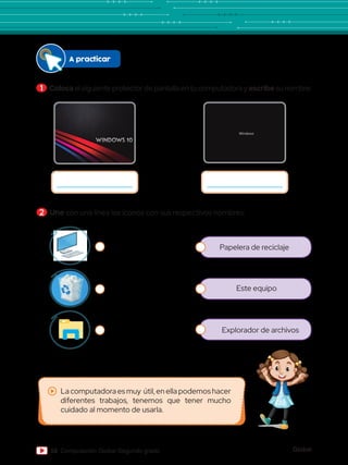 Global
58 Computación Global Segundo grado
A practicar
Este equipo
Explorador de archivos
1 	Colocael siguiente protector de pantalla en tu computadora y escribe su nombre:
2 	Une con una línea los íconos con sus respectivos nombres:
Papelera de reciclaje
La computadora es muy útil, en ella podemos hacer
diferentes trabajos, tenemos que tener mucho
cuidado al momento de usarla.
 