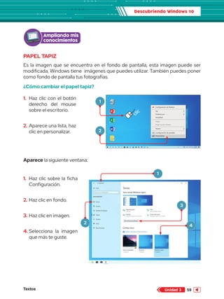 Descubriendo Windows 10
Textos 59
Unidad 3
PAPEL TAPIZ
Es la imagen que se encuentra en el fondo de pantalla, esta imagen puede ser
modificada, Windows tiene  imágenes que puedes utilizar. También puedes poner
como fondo de pantalla tus fotografías.
¿Cómo cambiar el papel tapiz?
Aparece la siguiente ventana:
Configuración de Radeon
Ver
Ordenar por
Actualizar
Nuevo
Configuración de pantalla
Personalizar
Pegar
Pegar acceso directo
Papelera de
reciclaje
Word 2013
PowerPoint 2013
Excel 2013
Archivos
clic
Ampliando mis
conocimientos
1.	 Haz clic con el botón
derecho del mouse
sobre el escritorio.
2.	Aparece una lista, haz
clic en personalizar.
1.	 Haz clic sobre la ficha
Configuración.
2.	Haz clic en fondo.
3.	Haz clic en imagen.
4.	
Selecciona la imagen
que más te guste.
1
2
1
2
3
4
 