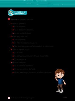 Global
60 Computación Global Segundo grado
1.	¿Qué es Windows?
a.	Es un Software.
b.	Es un dispositivo de salida.
c.	Lo que se puede tocar.
2.	¿Qué son los íconos?
a.	Son programas.
b.	Es el hardware del computador.
c.	Son las imágenes pequeñas que están en el escritorio.
3.	¿Qué es el papel tapiz?
a.	Es un inicio.
b.	Es la imagen que se ve en el fondo de pantalla.
c.	Es un programa.
4.	El botón minimizar:
a.	Es un ícono del escritorio.
b.	Es una herramienta de Paint.
c.	Oculta la ventana y lo muestra en la Barra de tareas.
Demuestro lo
que aprendí
1 	Subraya la respuesta correcta.
 