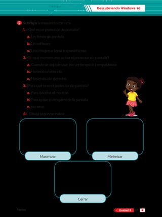 Descubriendo Windows 10
Textos 61
Unidad 3
2 	Subraya la respuesta correcta.
Maximizar Minimizar
Cerrar
1.	¿Qué es un protector de pantalla?
a.	Un fondo de pantalla.
b.	Un software.
c.	Una imagen o texto en movimiento.
2.	¿En qué momento se activa el protector de pantalla?
a.	Cuando se deja de usar por un tiempo la computadora.
b.	Haciendo doble clic.
c.	Haciendo clic derecho.
3.	¿Para qué sirve el protector de pantalla?
a.	Para decorar el monitor.
b.	Para evitar el desgaste de la pantalla.
c.	No sirve.
4.	 Dibuja según se indica:
 