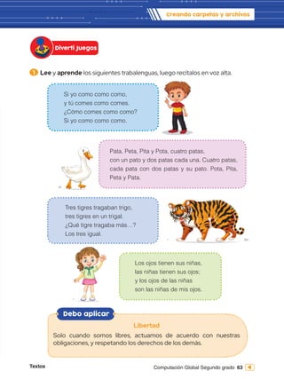 Textos 63
Computación Global Segundo grado
1 	Lee y aprende los siguientes trabalenguas, luego recítalos en voz alta.
Diverti Juegos
Creando carpetas y archivos
Debo aplicar
Libertad
Solo cuando somos libres, actuamos de acuerdo con nuestras
obligaciones, y respetando los derechos de los demás.
Si yo como como como,
y tú comes como comes.
¿Cómo comes como como?
Si yo como como como.
Tres tigres tragaban trigo,
tres tigres en un trigal.
¿Qué tigre tragaba más…?
Los tres igual.
Pata, Peta, Pita y Pota, cuatro patas,
con un pato y dos patas cada una. Cuatro patas,
cada pata con dos patas y su pato. Pota, Pita,
Peta y Pata.
Los ojos tienen sus niñas,
las niñas tienen sus ojos;
y los ojos de las niñas
son las niñas de mis ojos.
 