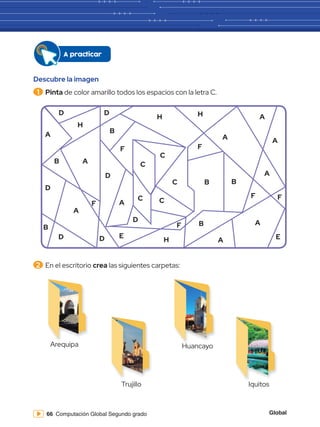 Global
66 Computación Global Segundo grado
Descubre la imagen
1 	Pinta de color amarillo todos los espacios con la letra C.
2 	En el escritorio crea las siguientes carpetas:
A
D
B
A
D D
B
F
F
A
H
H H
D D
B
B
B
B
D
F F
F
E
F
C
C
C
C
D
A
A
A
A
A
A
H
E
A
Arequipa
Trujillo
Huancayo
Iquitos
A practicar
C
 
