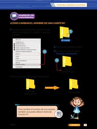 Textos 67
Creando carpetas y archivos
Unidad 4
Cambia el nombre de la siguiente carpeta:
¿CÓMO CAMBIAR EL NOMBRE DE UNA CARPETA?
Clase de
computación
Mis trabajos
Abrir
Editar
Editar con GIMP
Imprimir
Convertir a Adobe PDF
Combinar archivos en Acrobat...
Explorar con ESET NOD 32 Antivirus
Opciones avanzadas
Abrir con
Compartir con
Añadir al archivo
Añadir“Mi Perú.rar.”
Añadir y enviar por email...
Añadir a Mi Perú.rar y enviar por email
Restaurar versiones anteriores
Enviar a
Cortar
Copiar
Crear acceso directo
Eliminar
Cambiar nombre
Propiedades
Ampliando mis
conocimientos
1.	Haz clic con el botón derecho del mouse
sobre la carpeta: Mi colegio y aparece
una lista.
1
2
3
2.	Haz clic en: cambiar nombre
3.	Escribe el nuevo nombre:
Clase de computación
Mi colegio
Clase de
computación
Para cambiar el nombre de una carpeta
también se puede utilizar la tecla de
función F2. F2
 