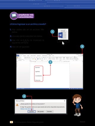 Global
70 Computación Global Segundo grado
¿Cómo ingresar a un archivo creado?
ARCHIVO INICIO INSERTAR
Pegar
Cortar
Copiar
Copiar formato
Calibri (Cuerp
abc 2
2
x x
3 2 1 1 2
2
3
4
5
6
7
8
9
10
11
1
1
2
3 4 5 6 7 8 9 10 11 12 13 14 15 16 17 18
N K S
20
AaBbCcDd
¶ Normal
AaBbCcDd AaB
¶ Sin espa...
AaBbCcD
Subtítulo
AaBbCcD
Énfasis sutil
AaBbCc
Título 1
AaBbCcD
Título 2 Título 3
A Aa
A
Portapapeles Fuente Párrafo Estilos Edición
DISEÑO DISEÑO DE PÁGINA REFERENCIAS CORRESPONDENCIA REVISAR VISTA Iniciar sesión
Buscar
Reemplazar
Seleccionar
Documento1 - Word
PÁGINA 1 DE 1 0 PALABRAS 100 %
Nombre:
Apellido:
Cumpleaños:
Dirección:
Ampliando mis
conocimientos
1.	Haz doble clic en el archivo: Mis
datos.
2.	Una vez dentro escribe tus datos.
3.	
Haz clic en X y te mostrará la
siguiente ventana:
4.	Haz clic en guardar.
Mis datos
1
3
2
Microsoft Word
¿Desea guardar los cambios en Documento1?
Si elige “No guardar”
, habrá una copia reciente del archivo disponible temporalmente.
Obtener más información
Guardar No guardar Cancelar
4
 
