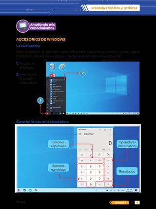 Textos 71
Creando carpetas y archivos
Unidad 4
ACCESORIOS DE WINDOWS
La calculadora
Este accesorio te permite hacer diferentes operaciones como: sumar, restar,
multiplicar y dividir. Para ingresar a la calculadora haremos lo siguiente:
Características de la calculadora
M
Calculadora
Estándar
MC MR M+ MS
0
0
4 5 6
7 8 9
1 2 3
CE C
% 2
x 1
x

Papelera de
reciclaje
Word 2013
PowerPoint 2013
Excel 2013
Archivos
Paint
C
Calculadora
Calendario
Nueva
Cámara
Candy Crush Soda Saga
Nueva
Centro de comentarios
Centro de seguridad de Windows...
Conectar
Configuración
Contactos
CorelDRAW Graphics Suite 20...
Correo
Nueva
D
Disney Magic Kingdoms
Nueva
E
1.	Haz clic en
Windows.
2.	Selecciona
la opción
calculadora.
1
2
Ampliando mis
conocimientos
Resultados
Botones
numéricos
Botones
especiales
Operadores
matemáticos
 