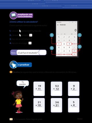 Global
72 Computación Global Segundo grado
A practicar
¿Cómo utilizar la calculadora?
Como ejemplo haremos la siguiente suma:
¿Cuál fue el resultado?
Rpta.
1 9
1 1
2 1
1 0
5 2
1 2
3 6
2 1	
9
2
5
4
Ampliando mis
conocimientos
1.	Lleva el al número 9 y haz clic
2.	Lleva el al signo
M
Calculadora
Estándar
MC MR M+ MS
0
0
4 5 6
7 8 9
1 2 3
CE C
% 2
x 1
x

3.	Haz clic en el número 7.
4.Haz clic en el signo
M
Calculadora
Estándar
MC MR M+ MS
0
0
4 5 6
7 8 9
1 2 3
CE C
% 2
x 1
x

M
Calculadora
Estándar
MC MR M+ MS
0
0
4 5 6
7 8 9
1 2 3
CE C
% 2
x 1
x

3
4
1
2
1 	Realiza las siguientes operaciones utilizando la calculadora de Windows.
Tú
puedes.
+
+
+
+
+
+
 