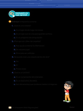 Global
74 Computación Global Segundo grado
1 	Subraya la respuesta correcta.
Demuestro lo
que aprendí
1.	¿Qué es una carpeta?
a.	Es el lugar donde hago mis tareas.
b.	Es un lugar que se crea para guardar archivos.
c.	Es un programa de computación.
2.	¿Para qué son útiles las carpetas?
a.	Nos ayuda a ordenar la información.
b.	Se usa para jugar.
c.	 Sirve para ver películas.
3.	¿Se puede crear una carpeta dentro de otra?
a.	No
b.	Sí
c.	Pocas veces
4.	¿Qué es un archivo?
a.	Es un componente del ordenador.
b.	Es un dispositivo de salida.
c.	 Son documentos que contienen textos o imágenes.
 