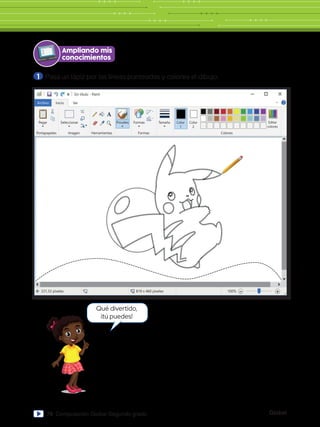 Global
78 Computación Global Segundo grado
Sin título - Paint
Archivo Inicio
nico
de escritorio
Pegar Seleccionar
Portapapeles Imagen
331,33 píxeles 819 x 460 píxeles 100%
Herramientas
Pinceles Formas
Formas Colores
Editar
colores
Tamaño Color
1
Color
2
Ver
Ampliando mis
conocimientos
1 	Pasa un lápiz por las líneas punteadas y colorea el dibujo.
Qué divertido,
¡tú puedes!
 