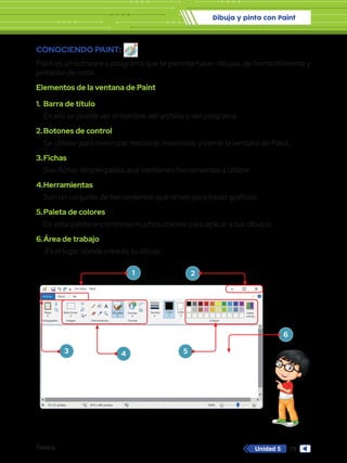 Dibuja y pinta con Paint
Textos 79
Unidad 5
1.	 Barra de título
En ella se puede ver el nombre del archivo y del programa.
2.	Botones de control
Se utilizan para minimizar, restaurar, maximizar y cerrar la ventana de Paint.
3.	Fichas
Son fichas desplegables que contienen herramientas a utilizar.
4.	Herramientas
Son un conjunto de herramientas que sirven para hacer gráficos.
5.	Paleta de colores
En esta paleta encontrarás muchos colores para aplicar a tus dibujos.
6.	Área de trabajo
Es el lugar donde crearás tu dibujo.
Sin título - Paint
Archivo Inicio
Pegar Seleccionar
Portapapeles Imagen
331,33 píxeles 819 x 460 píxeles 100%
Herramientas
Pinceles Formas
Formas Colores
Editar
colores
Tamaño Color
1
Color
2
Ver
CONOCIENDO PAINT:
Paint es un software o programa que te permite hacer dibujos de forma diferente y
pintarlos de color.
Elementos de la ventana de Paint
1
3 4 5
6
2
 