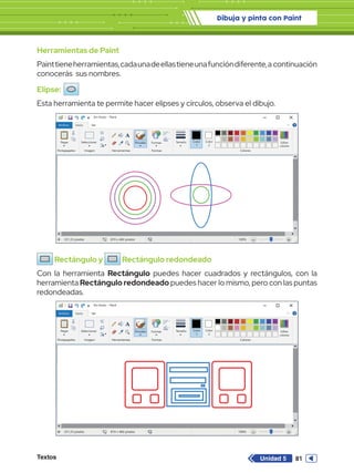 Dibuja y pinta con Paint
Textos 81
Unidad 5
Herramientas de Paint
Painttieneherramientas,cadaunadeellastieneunafuncióndiferente,a continuación
conocerás sus nombres.
Elipse:
Esta herramienta te permite hacer elipses y círculos, observa el dibujo.
Rectángulo y Rectángulo redondeado
Con la herramienta Rectángulo puedes hacer cuadrados y rectángulos, con la
herramienta Rectángulo redondeado puedes hacer lo mismo, pero con las puntas
redondeadas.
Sin título - Paint
Archivo Inicio
Pegar Seleccionar
Portapapeles Imagen
331,33 píxeles 819 x 460 píxeles 100%
Herramientas
Pinceles Formas
Formas Colores
Editar
colores
Tamaño Color
1
Color
2
Ver
Sin título - Paint
Archivo Inicio
Pegar Seleccionar
Portapapeles Imagen
331,33 píxeles 819 x 460 píxeles 100%
Herramientas
Pinceles Formas
Formas Colores
Editar
colores
Tamaño Color
1
Color
2
Ver
 