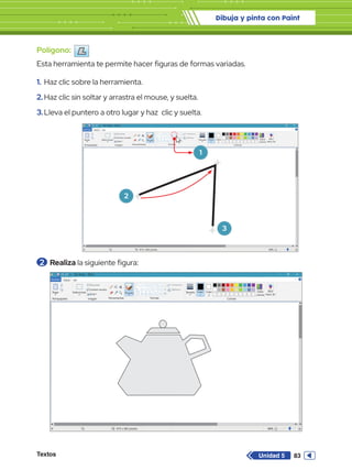 Dibuja y pinta con Paint
Textos 83
Unidad 5
Polígono:
Esta herramienta te permite hacer figuras de formas variadas.
1.	Haz clic sobre la herramienta.
2.	Haz clic sin soltar y arrastra el mouse, y suelta.
3.	Lleva el puntero a otro lugar y haz clic y suelta.
Sin título - Paint
Archivo Inicio
Pegar Seleccionar
Portapapeles Imagen
Girar
Cambiar tamaño
Recortar
819 x 460 píxeles
Herramientas
Pinceles
Contorno
Rellenar
Formas Colores
Editar
colores
Abrir
Paint 3D
Tamaño Color
1
Color
2
Ver
Sin título - Paint
Archivo Inicio
Pegar Seleccionar
Portapapeles Imagen
Girar
Cambiar tamaño
Recortar
819 x 460 píxeles
Herramientas
Pinceles
Contorno
Rellenar
Formas Colores
Editar
colores
Abrir
Paint 3D
Tamaño Color
1
Color
2
Ver
Sin título - Paint
Archivo Inicio
Pegar Seleccionar
Portapapeles Imagen
Girar
Cambiar tamaño
Recortar
819 x 460 píxeles
Herramientas
Pinceles
Contorno
Rellenar
Formas Colores
Editar
colores
Abrir
Paint 3D
Tamaño Color
1
Color
2
Ver
1
2
3
2 	Realiza la siguiente figura:
 