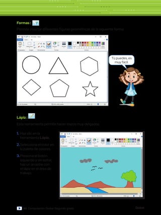 Global
84 Computación Global Segundo grado
Sin título - Paint
Archivo Inicio
Pegar Seleccionar
Portapapeles Imagen
331,33 píxeles 819 x 460 píxeles 100%
Herramientas
Pinceles Formas
Formas Colores
Editar
colores
Tamaño Color
1
Color
2
Ver
Formas :
Permite insertar diferentes figuras geométricas de la siguiente forma:
Lápiz :
Esta herramienta permite hacer trazos muy delgados.
Sin título - Paint
Archivo Inicio
Archivo
Nuevo
Abrir
Guardar
Cuardar como
Imprimir
Enviar en correo electrónico
Propiedades
Acerca de Paint
Salir
Desde escáner o cámara
Establecer como fondo de escritorio
Pegar Seleccionar
Portapapeles Imagen
331,33 píxeles 819 x 460 píxeles 100%
Herramientas
Pinceles Formas
Formas Colores
Editar
colores
Tamaño Color
1
Color
2
Ver
Tú puedes, es
muy fácil.
1.	Haz clic en la
herramienta Lápiz.
2.	Selecciona el color en
la paleta de colores.
3.	Presiona el botón
izquierdo y sin soltar,
haz un arrastre con
el lápiz en el área de
trabajo.
 