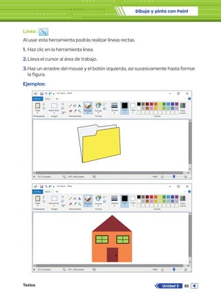 Dibuja y pinta con Paint
Textos 85
Unidad 5
Línea :
Al usar esta herramienta podrás realizar líneas rectas.
1.	Haz clic en la herramienta línea.
2.	Lleva el cursor al área de trabajo.
3.	Haz un arrastre del mouse y el botón izquierdo, así sucesivamente hasta formar
la figura.
Ejemplos:
Sin título - Paint
Archivo Inicio
Pegar Seleccionar
Portapapeles Imagen
331,33 píxeles 819 x 460 píxeles 100%
Herramientas
Pinceles Formas
Formas Colores
Editar
colores
Tamaño Color
1
Color
2
Ver
Sin título - Paint
Archivo Inicio
Pegar Seleccionar
Portapapeles Imagen
331,33 píxeles 819 x 460 píxeles 100%
Herramientas
Pinceles Formas
Formas Colores
Editar
colores
Tamaño Color
1
Color
2
Ver
 