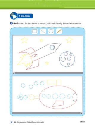 Global
86 Computación Global Segundo grado
Sin título - Paint
Archivo Inicio
Pegar Seleccionar
Portapapeles Imagen
331,33 píxeles 819 x 460 píxeles
Herramientas
Pinceles Formas
Formas
Tamaño Color
1
Color
2
Ver
S
i
n
t
í
t
u
l
o
-
P
a
i
n
t
A
r
c
h
i
v
o
I
n
i
c
i
o
P
e
g
a
r
S
e
l
e
c
c
i
o
n
a
r
P
o
r
t
a
p
a
p
e
l
e
s
I
m
a
g
e
n
3
3
1
,
3
3
p
í
x
e
l
e
s
8
1
9
x
4
6
0
p
í
x
e
l
e
s
H
e
r
r
a
m
i
e
n
t
a
s
P
i
n
c
e
l
e
s
F
o
r
m
a
s
F
o
r
m
a
s
T
a
m
a
ñ
o
C
o
l
o
r
1
C
o
l
o
r
2
V
e
r
A practicar
1 	Realiza los dibujos que se observan, utilizando las siguientes herramientas:
erramientas
Pinceles
Con
Relle
Formas
Pinceles
Contorno
Rellenar
Formas
Tam
Herramientas
Pinceles
Co
Re
Formas
 
