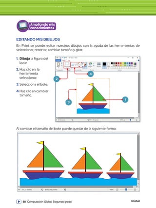 Global
88 Computación Global Segundo grado
EDITANDO MIS DIBUJOS
En Paint se puede editar nuestros dibujos con la ayuda de las herramientas de
seleccionar, recortar, cambiar tamaño y girar.
Al cambiar el tamaño del bote puede quedar de la siguiente forma:
1.	Dibuja la figura del
bote.
2.	Haz clic en: la
herramienta
seleccionar.
3.	Selecciona el bote.
4.	Haz clic en cambiar
tamaño.
Sin título - Paint
Archivo Inicio
Archivo
Nuevo
Abrir
Guardar
Cuardar como
Imprimir
Enviar en correo electrónico
Propiedades
Acerca de Paint
Salir
Desde escáner o cámara
Establecer como fondo de escritorio
Pegar Seleccionar
Portapapeles Imagen
331,33 píxeles 819 x 460 píxeles 100%
Herramientas
Pinceles Formas
Formas Colores
Editar
colores
Tamaño Color
1
Color
2
Ver
Ampliando mis
conocimientos
1
3
2
4
Sin título - Paint
Archivo Inicio
Archivo
Nuevo
Abrir
Guardar
Cuardar como
Imprimir
Enviar en correo electrónico
Propiedades
Acerca de Paint
Salir
Desde escáner o cámara
Establecer como fondo de escritorio
Pegar Seleccionar
Portapapeles Imagen
331,33 píxeles 819 x 460 píxeles 100%
Herramientas
Pinceles Formas
Formas Colores
Editar
colores
Tamaño Color
1
Color
2
Ver
Sin título - Paint
Archivo Inicio
Archivo
Nuevo
Abrir
Guardar
Cuardar como
Imprimir
Enviar en correo electrónico
Propiedades
Acerca de Paint
Salir
Desde escáner o cámara
Establecer como fondo de escritorio
Pegar Seleccionar
Portapapeles Imagen
331,33 píxeles 819 x 460 píxeles 100%
Herramientas
Pinceles Formas
Formas Colores
Tamaño Color
1
Color
2
Ver
Cambiar tamaño
Sin título - Paint
Archivo Inicio
Pegar Seleccionar
Portapapeles Imagen
331,33 píxeles 819 x 460 píxeles 100%
Herramientas
Pinceles Formas
Formas Colores
Editar
colores
Tamaño Color
1
Color
2
Ver
Sin título - Paint
Archivo Inicio
Pegar Seleccionar
Portapapeles Imagen
331,33 píxeles 819 x 460 píxeles 100%
Herramientas
Pinceles Formas
Formas Colores
Editar
colores
Tamaño Color
1
Color
2
Ver
 