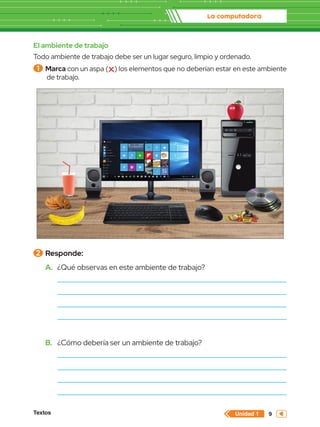 La computadora
Textos 9
Unidad 1
El ambiente de trabajo
Todo ambiente de trabajo debe ser un lugar seguro, limpio y ordenado.
1 	Marca con un aspa ( ) los elementos que no deberían estar en este ambiente
de trabajo.
2 	Responde:
A.	 ¿Qué observas en este ambiente de trabajo?
B.	 ¿Cómo debería ser un ambiente de trabajo?
 