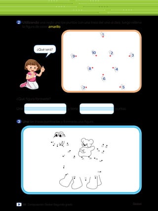 Global
90 Computación Global Segundo grado
¿Qué figura formaste?
Una y tiene puntas.
1
2
3
5
4
6
7
8
9
10
25
1
2
3 4
5
6
24
7
8
9
10
11
12
13
14
15
18
16
17
19
20
21
23
22
2 	Utilizando una regla une los puntos con una línea del uno al diez, luego rellena
la figura de color amarillo.
3 	Une las líneas punteadas y formarás una figura.
¿Qué será?
 