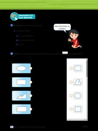 Global
92 Computación Global Segundo grado
460 píxeles
Pinceles
Contorno
Rellenar
Formas Colores
Editar
colores
Abrir
Paint 3D
Tamaño Color
1
Color
2
1.	¿Qué es Paint?
a.	Es un Software.
b.	Es un graficador.
c.	a y b
Demuestro lo
que aprendí
Qué divertido, tú
puedes.
2 	Une con una línea las herramientas que se usaron para hacer los gráficos.
1 	Subraya la respuesta correcta.
mientas
Pinceles
Formas
tas
Pinceles
Formas
Herramientas
Pinceles
Form
Pinceles
 