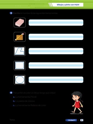 Dibuja y pinta con Paint
Textos 93
Unidad 5
3 	Escribe el nombre de las siguientes herramientas.
4 	Para pintar de color un dibujo tengo que utilizar:
a.	La herramienta Pincel
b.	La paleta de colores
c.	 La herramienta Relleno de color
Con
Relle
Formas
Contorno
Rellenar
Formas
Formas
 