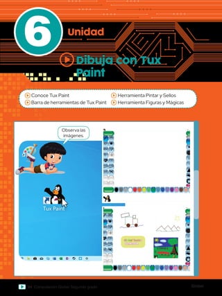 Global
94 Computación Global Segundo grado
6 Unidad
Dibuja con Tux
Paint
Papelera de
reciclaje
Word 2013
werPoint 2013
Excel 2013
Archivos
Paint
Abc
Abc
Observa las
imágenes.
Conoce Tux Paint
Barra de herramientas de Tux Paint
Herramienta Pintar y Sellos
Herramienta Figuras y Mágicas
s
Conéctate
 