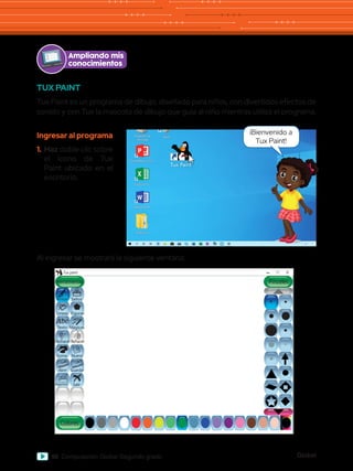 Global
96 Computación Global Segundo grado
Ampliando mis
conocimientos
TUX PAINT
Tux Paint es un programa de dibujo, diseñado para niños, con divertidos efectos de
sonido y con Tux la mascota de dibujo que guía al niño mientras utiliza el programa.
Al ingresar se mostrará la siguiente ventana:
Abc
Herramientas
Tux paint
Colores
Pintar
Lineas
Texto Mágicas
Deshacer
Goma Nuevo
Abrir Guardar
Imprimir Salir
Rehacer
Figuras
Sellos
Pinceles
Papelera de
reciclaje
Word 2013
PowerPoint 2013
Excel 2013
Archivos
Paint
Ingresar al programa
1.	Haz doble clic sobre
el ícono de Tux
Paint ubicado en el
escritorio.
¡Bienvenido a
Tux Paint!
 